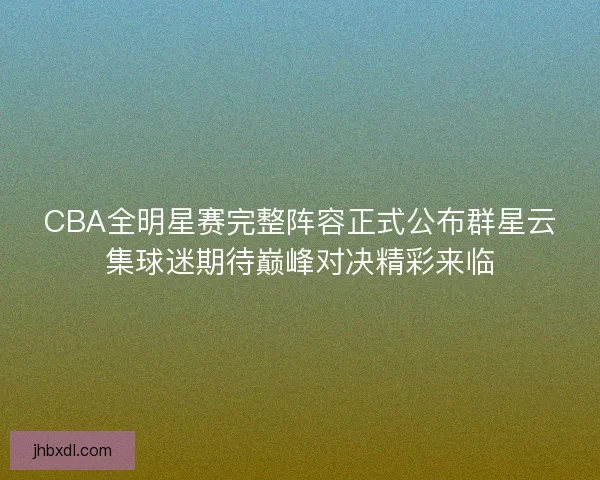 CBA全明星赛完整阵容正式公布群星云集球迷期待巅峰对决精彩来临