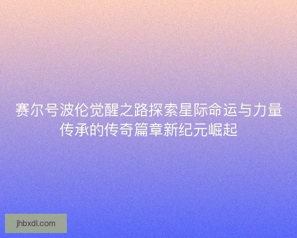 赛尔号波伦觉醒之路探索星际命运与力量传承的传奇篇章新纪元崛起