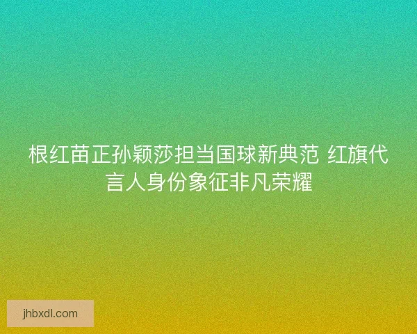 根红苗正孙颖莎担当国球新典范 红旗代言人身份象征非凡荣耀