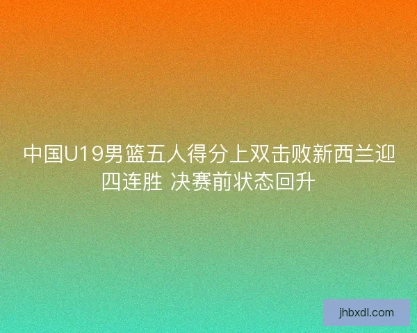 中国U19男篮五人得分上双击败新西兰迎四连胜 决赛前状态回升