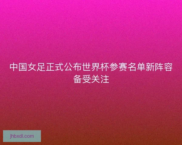 中国女足正式公布世界杯参赛名单新阵容备受关注