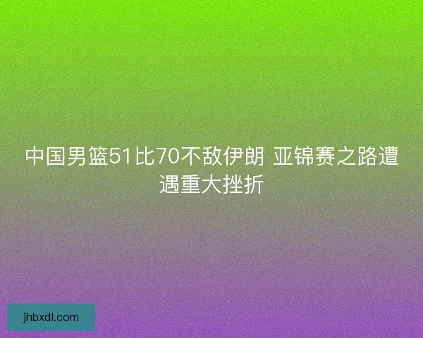 中国男篮51比70不敌伊朗 亚锦赛之路遭遇重大挫折