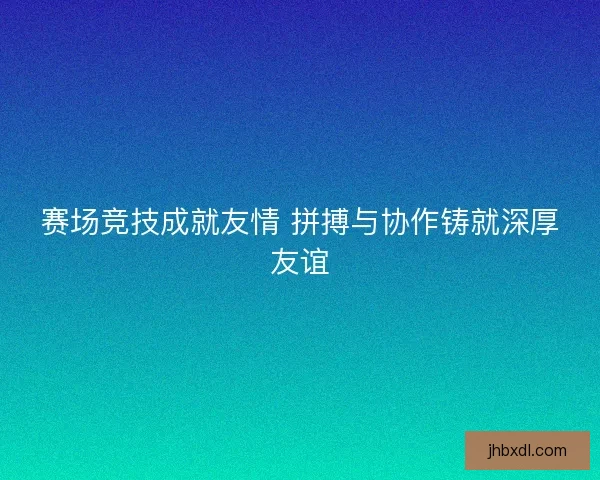 赛场竞技成就友情 拼搏与协作铸就深厚友谊